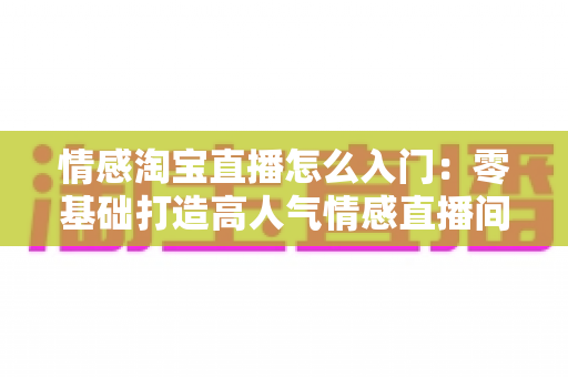 情感淘宝直播怎么入门:零基础打造高人气情感直播间的完整实战指南 情感淘宝直播怎么入门:零基础打造高人气情感直播间的完整实战指南