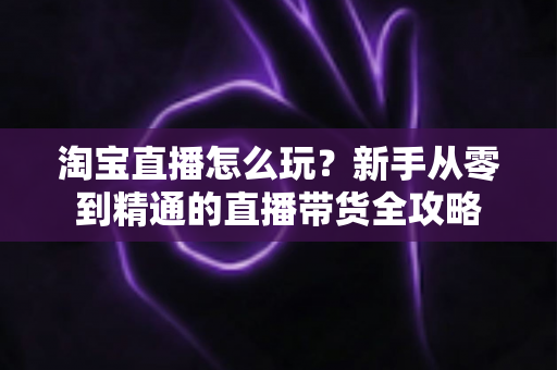 淘宝直播怎么玩？新手从零到精通的直播带货全攻略