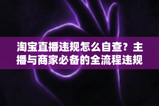 淘宝直播违规怎么自查？主播与商家必备的全流程违规排查指南