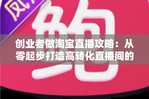 创业者做淘宝直播攻略:从零起步打造高转化直播间的实战指南 创业者做淘宝直播攻略:从零起步打造高转化直播间的实战指南