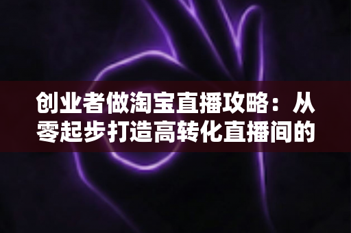 创业者做淘宝直播攻略：从零起步打造高转化直播间的实战指南