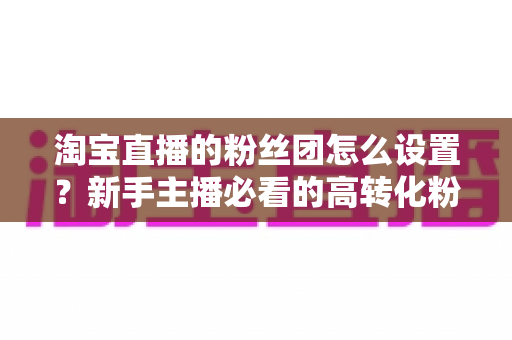 淘宝直播的粉丝团怎么设置?新手主播必看的高转化粉丝社群搭建全攻略 淘宝直播的粉丝团怎么设置?新手主播必看的高转化粉丝社群搭建全攻略