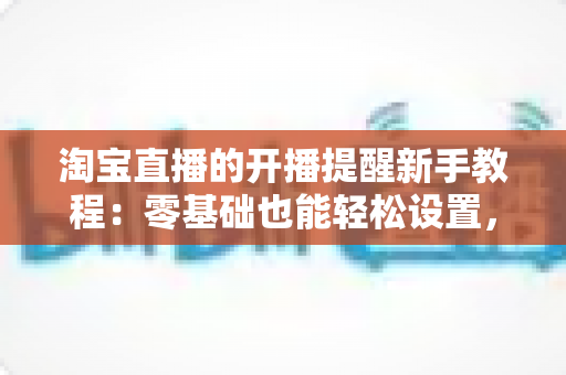 淘宝直播的开播提醒新手教程:零基础也能轻松设置,绝不错过任何一场心仪好播 淘宝直播的开播提醒新手教程:零基础也能轻松设置,绝不错过任何一场心仪好播