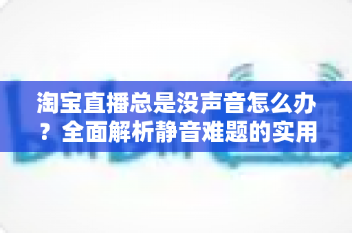 淘宝直播总是没声音怎么办?全面解析静音难题的实用解决方案(新手主播与观众必读指南) 淘宝直播总是没声音怎么办?全面解析静音难题的实用解决方案(新手主播与观众必读指南)