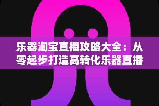 乐器淘宝直播攻略大全:从零起步打造高转化乐器直播间的实战指南 乐器淘宝直播攻略大全:从零起步打造高转化乐器直播间的实战指南