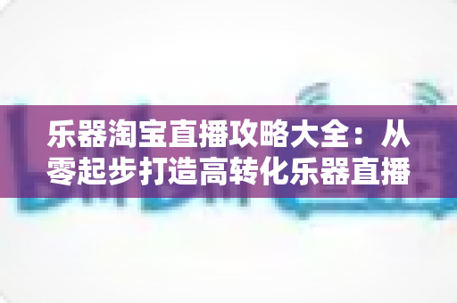 乐器淘宝直播攻略大全：从零起步打造高转化乐器直播间的实战指南