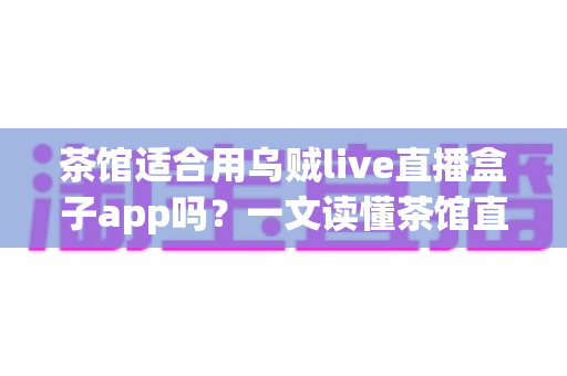 茶馆适合用乌贼live直播盒子app吗?一文读懂茶馆直播营销的可行性与实操指南 茶馆适合用乌贼live直播盒子app吗?一文读懂茶馆直播营销的可行性与实操指南