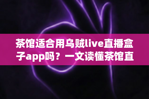 茶馆适合用乌贼live直播盒子app吗?一文读懂茶馆直播营销的可行性与实操指南 茶馆适合用乌贼live直播盒子app吗?一文读懂茶馆直播营销的可行性与实操指南