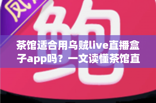 茶馆适合用乌贼live直播盒子app吗？一文读懂茶馆直播营销的可行性与实操指南