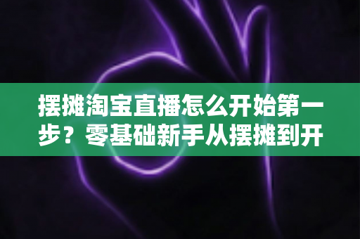 摆摊淘宝直播怎么开始第一步?零基础新手从摆摊到开播的全流程实操指南 摆摊淘宝直播怎么开始第一步?零基础新手从摆摊到开播的全流程实操指南
