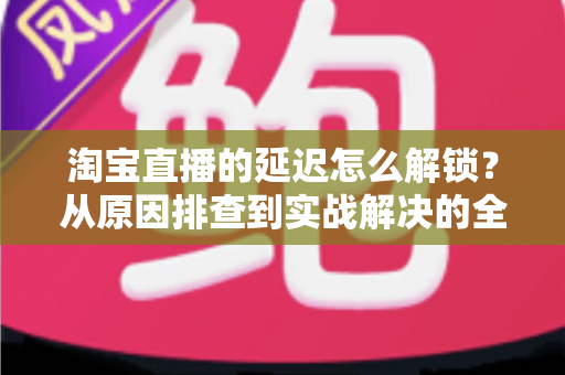 淘宝直播的延迟怎么解锁?从原因排查到实战解决的全攻略 淘宝直播的延迟怎么解锁?从原因排查到实战解决的全攻略