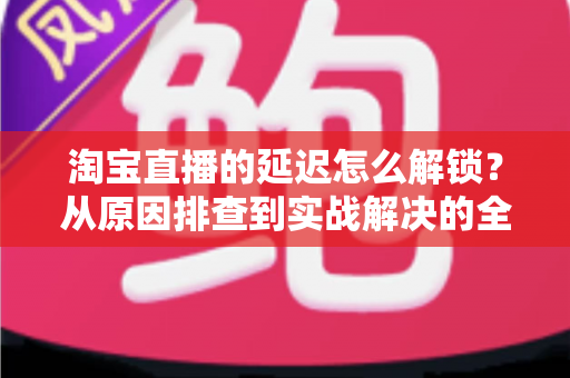 淘宝直播的延迟怎么解锁?从原因排查到实战解决的全攻略 淘宝直播的延迟怎么解锁?从原因排查到实战解决的全攻略