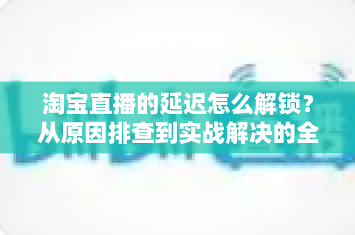 淘宝直播的延迟怎么解锁？从原因排查到实战解决的全攻略