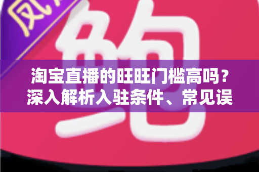 淘宝直播的旺旺门槛高吗？深入解析入驻条件、常见误区与实操指南
