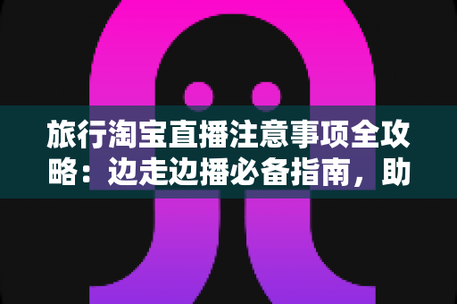 旅行淘宝直播注意事项全攻略:边走边播必备指南,助你轻松打造高人气旅行直播间 旅行淘宝直播注意事项全攻略:边走边播必备指南,助你轻松打造高人气旅行直播间
