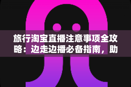 旅行淘宝直播注意事项全攻略:边走边播必备指南,助你轻松打造高人气旅行直播间 旅行淘宝直播注意事项全攻略:边走边播必备指南,助你轻松打造高人气旅行直播间