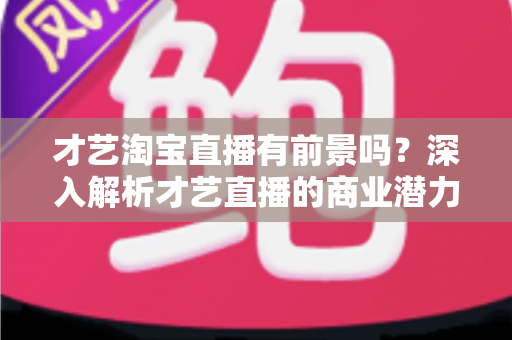 才艺淘宝直播有前景吗?深入解析才艺直播的商业潜力与未来发展趋势 才艺淘宝直播有前景吗?深入解析才艺直播的商业潜力与未来发展趋势