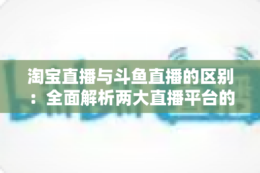 淘宝直播与斗鱼直播的区别:全面解析两大直播平台的定位、内容与商业逻辑 淘宝直播与斗鱼直播的区别:全面解析两大直播平台的定位、内容与商业逻辑