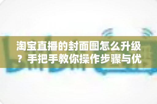 淘宝直播的封面图怎么升级？手把手教你操作步骤与优化技巧全解析