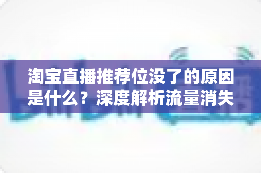 淘宝直播推荐位没了的原因是什么？深度解析流量消失背后的真相与应对策略