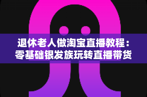 退休老人做淘宝直播教程:零基础银发族玩转直播带货的完整入门指南 退休老人做淘宝直播教程:零基础银发族玩转直播带货的完整入门指南