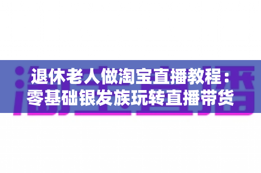 退休老人做淘宝直播教程：零基础银发族玩转直播带货的完整入门指南