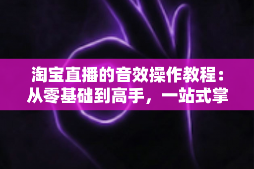 淘宝直播的音效操作教程：从零基础到高手，一站式掌握直播间背景音乐与特效音设置技巧