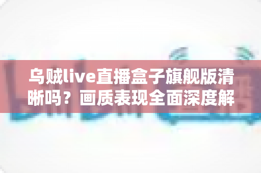 乌贼live直播盒子旗舰版清晰吗?画质表现全面深度解析与真实体验评测 乌贼live直播盒子旗舰版清晰吗?画质表现全面深度解析与真实体验评测