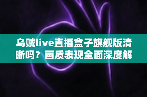 乌贼live直播盒子旗舰版清晰吗？画质表现全面深度解析与真实体验评测