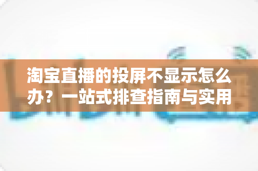 淘宝直播的投屏不显示怎么办？一站式排查指南与实用解决方案大公开