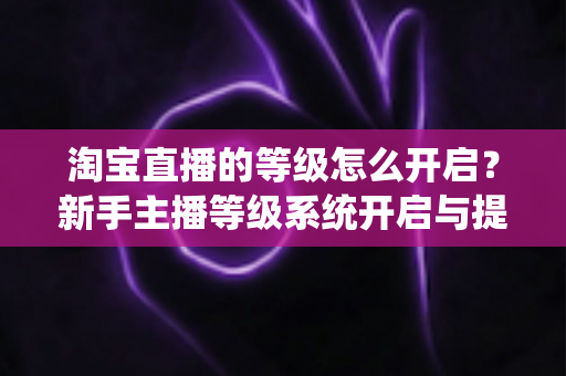 淘宝直播的等级怎么开启?新手主播等级系统开启与提升全攻略 淘宝直播的等级怎么开启?新手主播等级系统开启与提升全攻略