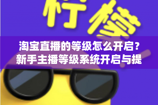淘宝直播的等级怎么开启?新手主播等级系统开启与提升全攻略 淘宝直播的等级怎么开启?新手主播等级系统开启与提升全攻略