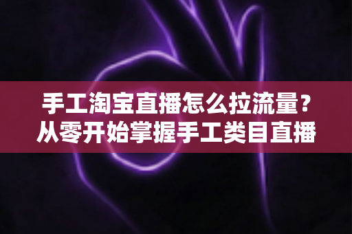 手工淘宝直播怎么拉流量？从零开始掌握手工类目直播间引流的全套实战方法