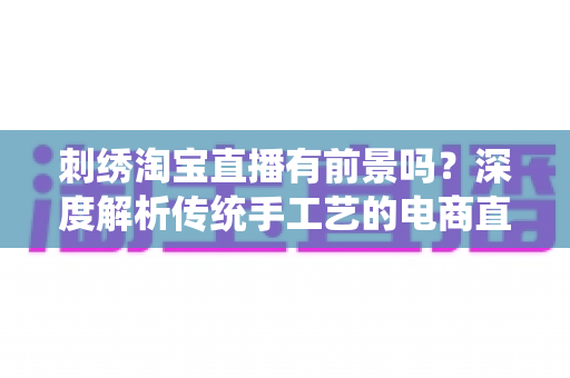 刺绣淘宝直播有前景吗?深度解析传统手工艺的电商直播新机遇与变现路径 刺绣淘宝直播有前景吗?深度解析传统手工艺的电商直播新机遇与变现路径