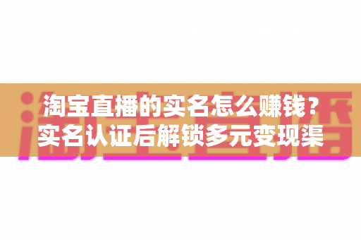淘宝直播的实名怎么赚钱?实名认证后解锁多元变现渠道的完整指南 淘宝直播的实名怎么赚钱?实名认证后解锁多元变现渠道的完整指南