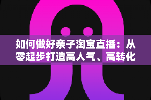 如何做好亲子淘宝直播:从零起步打造高人气、高转化亲子直播间的全攻略 如何做好亲子淘宝直播:从零起步打造高人气、高转化亲子直播间的全攻略