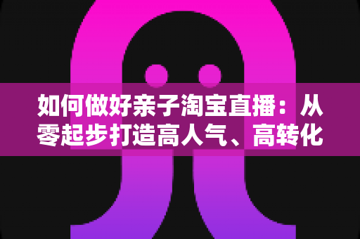 如何做好亲子淘宝直播:从零起步打造高人气、高转化亲子直播间的全攻略 如何做好亲子淘宝直播:从零起步打造高人气、高转化亲子直播间的全攻略