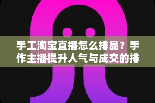 手工淘宝直播怎么排品？手作主播提升人气与成交的排品策略实战全攻略