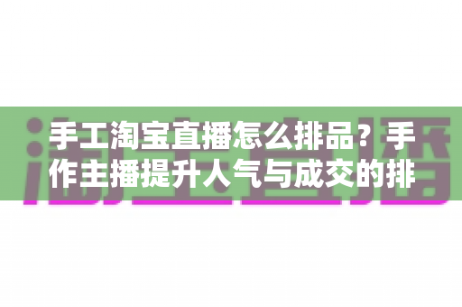 手工淘宝直播怎么排品？手作主播提升人气与成交的排品策略实战全攻略