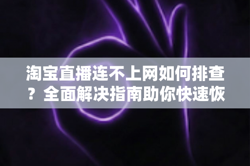 淘宝直播连不上网如何排查？全面解决指南助你快速恢复直播体验