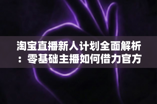 淘宝直播新人计划全面解析：零基础主播如何借力官方扶持快速起步变现