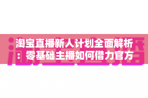 淘宝直播新人计划全面解析：零基础主播如何借力官方扶持快速起步变现