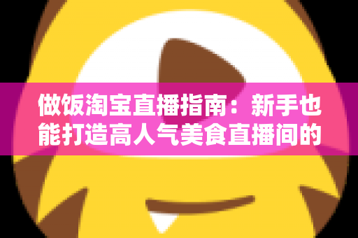 做饭淘宝直播指南：新手也能打造高人气美食直播间的实战攻略