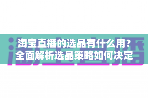 淘宝直播的选品有什么用?全面解析选品策略如何决定直播带货成败与流量转化 淘宝直播的选品有什么用?全面解析选品策略如何决定直播带货成败与流量转化