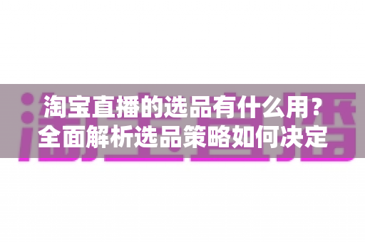 淘宝直播的选品有什么用?全面解析选品策略如何决定直播带货成败与流量转化 淘宝直播的选品有什么用?全面解析选品策略如何决定直播带货成败与流量转化