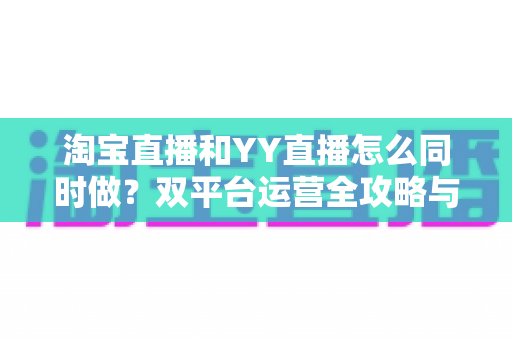 淘宝直播和YY直播怎么同时做?双平台运营全攻略与实战技巧 淘宝直播和YY直播怎么同时做?双平台运营全攻略与实战技巧