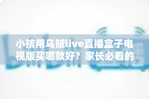 小孩用乌贼live直播盒子电视版买哪款好？家长必看的选购指南与避坑全攻略