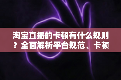 淘宝直播的卡顿有什么规则？全面解析平台规范、卡顿成因与实用优化指南