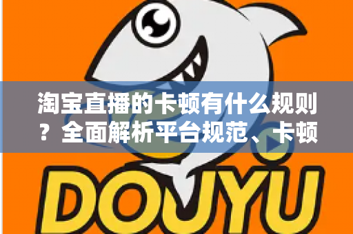 淘宝直播的卡顿有什么规则？全面解析平台规范、卡顿成因与实用优化指南