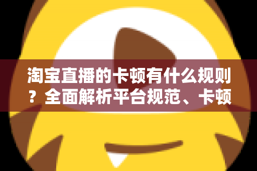淘宝直播的卡顿有什么规则？全面解析平台规范、卡顿成因与实用优化指南